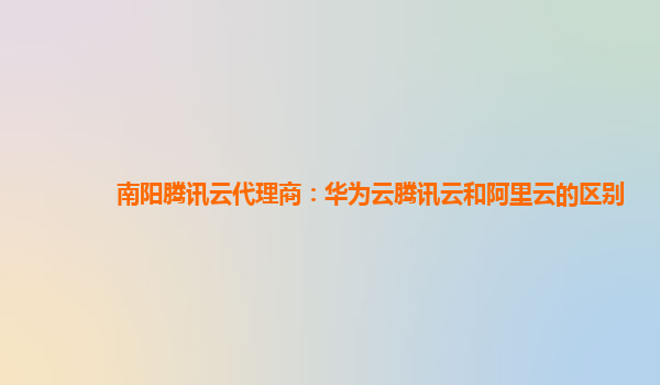 南阳腾讯云代理商：华为云腾讯云和阿里云的区别