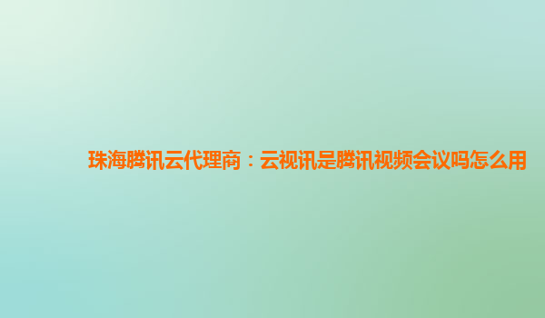 珠海腾讯云代理商：云视讯是腾讯视频会议吗怎么用