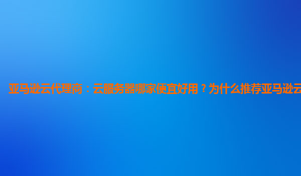 亚马逊云代理商：云服务器哪家便宜好用？为什么推荐亚马逊云服务器？