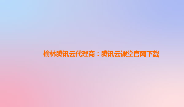 榆林腾讯云代理商：腾讯云课堂官网下载