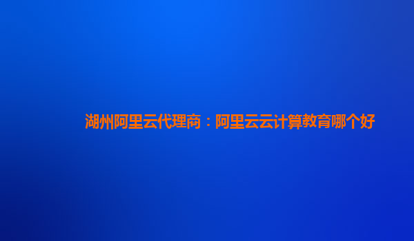 湖州阿里云代理商：阿里云云计算教育哪个好