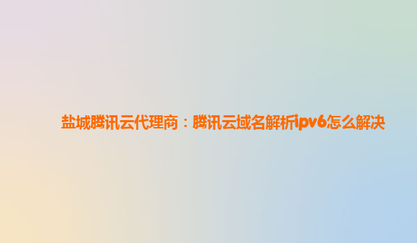 盐城腾讯云代理商：腾讯云域名解析ipv6怎么解决
