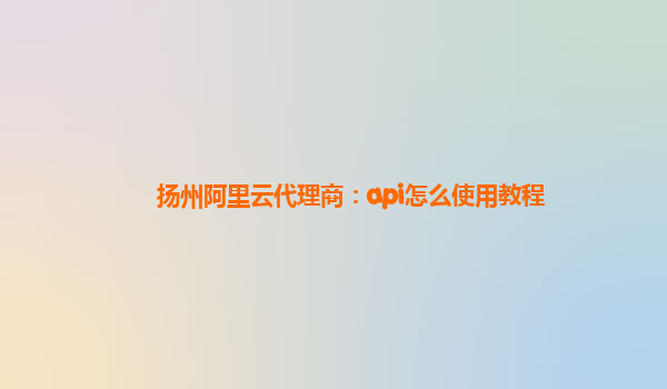 扬州阿里云代理商：api怎么使用教程