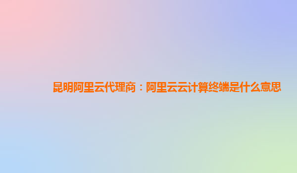 昆明阿里云代理商：阿里云云计算终端是什么意思
