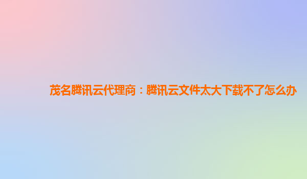 茂名腾讯云代理商：腾讯云文件太大下载不了怎么办