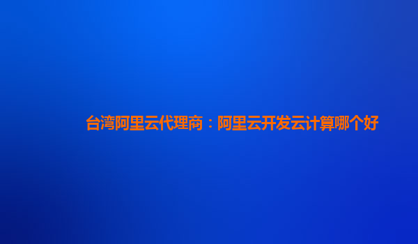 台湾阿里云代理商：阿里云开发云计算哪个好