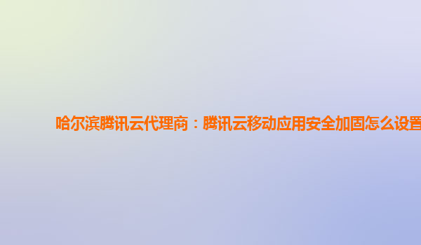 哈尔滨腾讯云代理商：腾讯云移动应用安全加固怎么设置