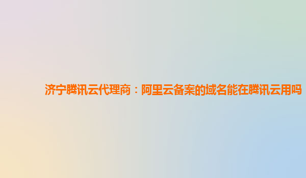 济宁腾讯云代理商：阿里云备案的域名能在腾讯云用吗