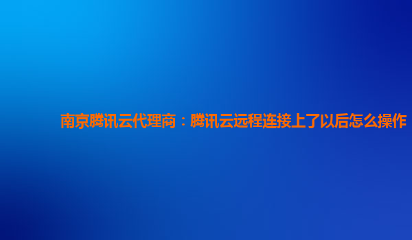 南京腾讯云代理商：腾讯云远程连接上了以后怎么操作