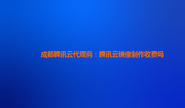 成都腾讯云代理商：腾讯云镜像制作收费吗
