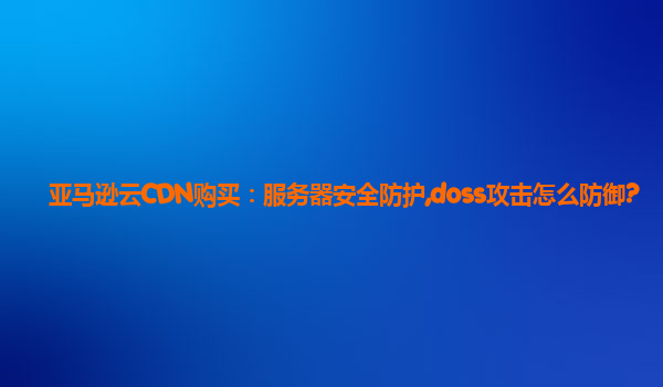 亚马逊云CDN购买：服务器安全防护,doss攻击怎么防御?