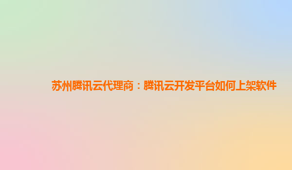 苏州腾讯云代理商：腾讯云开发平台如何上架软件