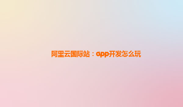 阿里云国际站：app开发怎么玩