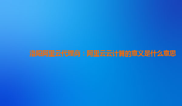 洛阳阿里云代理商：阿里云云计算的意义是什么意思