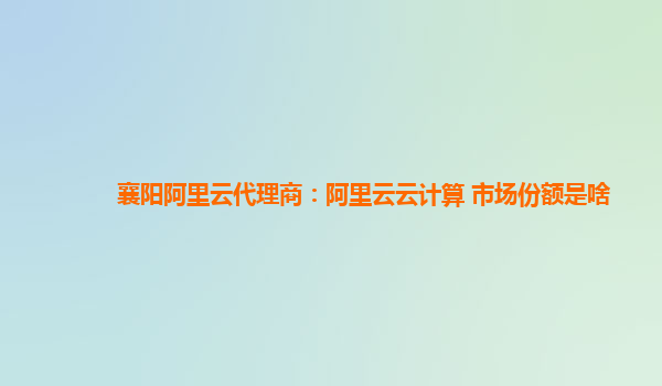 襄阳阿里云代理商：阿里云云计算 市场份额是啥