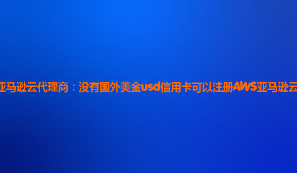 亚马逊云代理商：没有国外美金usd信用卡可以注册AWS亚马逊云账户吗？