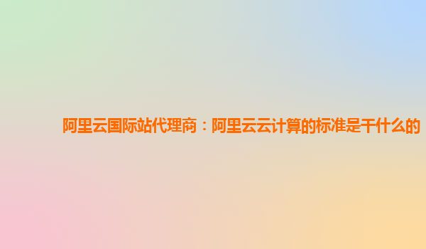 阿里云国际站代理商：阿里云云计算的标准是干什么的