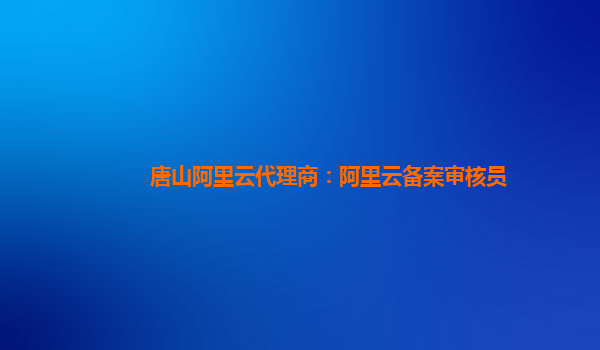 唐山阿里云代理商：阿里云备案审核员