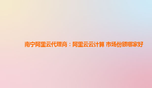 南宁阿里云代理商：阿里云云计算 市场份额哪家好