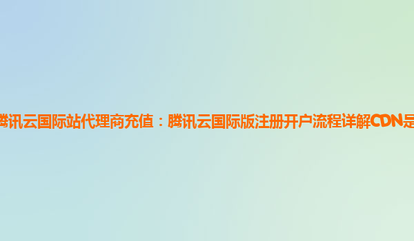 腾讯云国际站代理商充值：腾讯云国际版注册开户流程详解CDN是什么折扣？