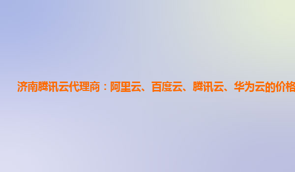 济南腾讯云代理商：阿里云、百度云、腾讯云、华为云的价格对比。