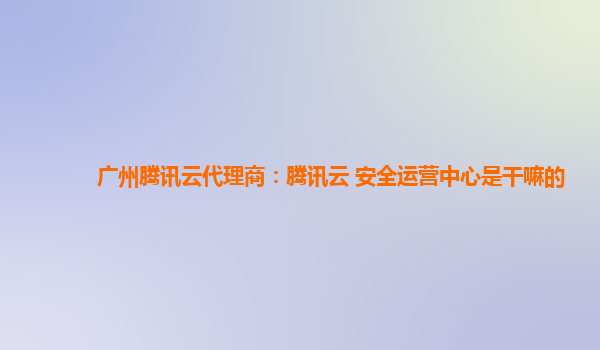 广州腾讯云代理商：腾讯云 安全运营中心是干嘛的