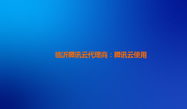 临沂腾讯云代理商：腾讯云使用