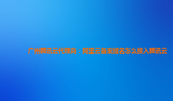 广州腾讯云代理商：阿里云备案域名怎么接入腾讯云