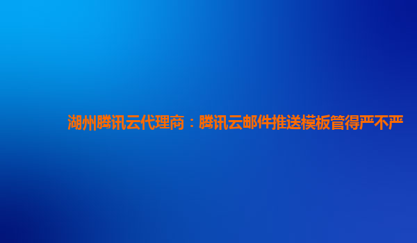 湖州腾讯云代理商：腾讯云邮件推送模板管得严不严
