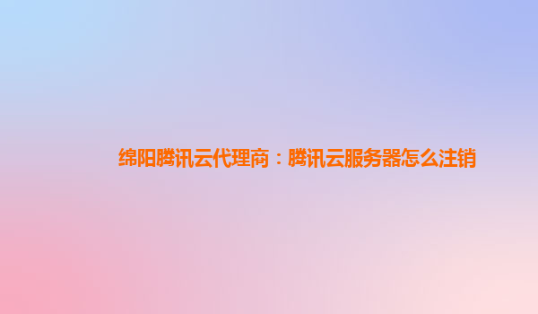 绵阳腾讯云代理商：腾讯云服务器怎么注销