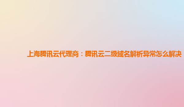 上海腾讯云代理商：腾讯云二级域名解析异常怎么解决