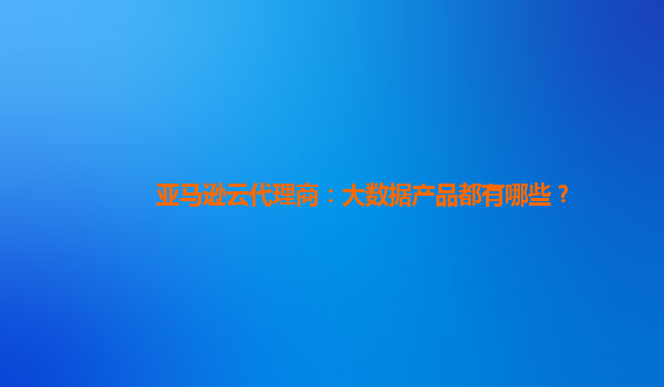 亚马逊云代理商：大数据产品都有哪些？