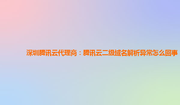 深圳腾讯云代理商：腾讯云二级域名解析异常怎么回事