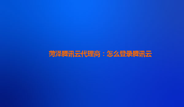 菏泽腾讯云代理商：怎么登录腾讯云
