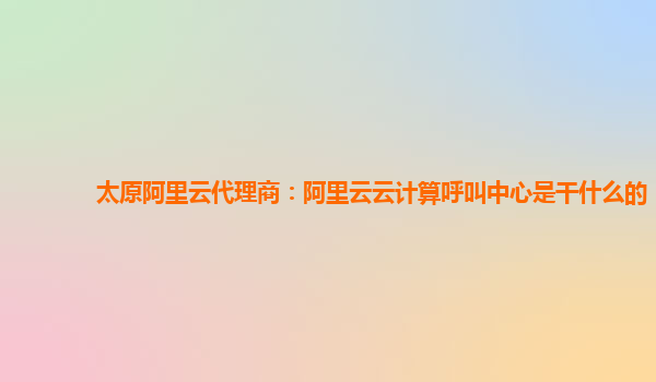 太原阿里云代理商：阿里云云计算呼叫中心是干什么的