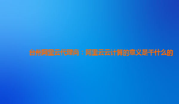 台州阿里云代理商：阿里云云计算的意义是干什么的