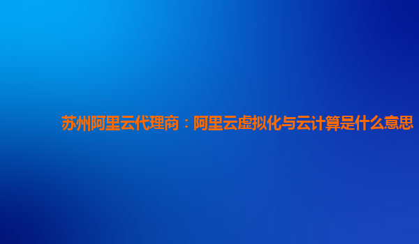 苏州阿里云代理商：阿里云虚拟化与云计算是什么意思