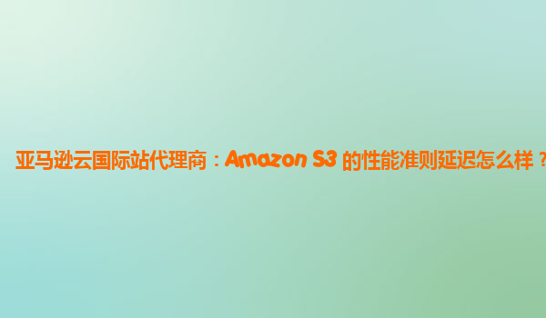 亚马逊云国际站代理商：Amazon S3 的性能准则延迟怎么样？