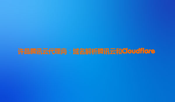 许昌腾讯云代理商：域名解析腾讯云和Cloudflare