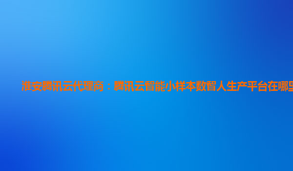 淮安腾讯云代理商：腾讯云智能小样本数智人生产平台在哪里登录