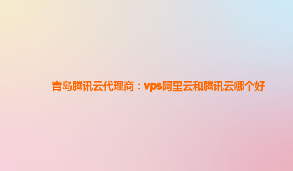 青岛腾讯云代理商：vps阿里云和腾讯云哪个好