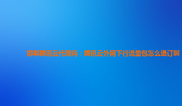 邯郸腾讯云代理商：腾讯云外网下行流量包怎么退订啊