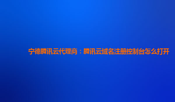 宁德腾讯云代理商：腾讯云域名注册控制台怎么打开