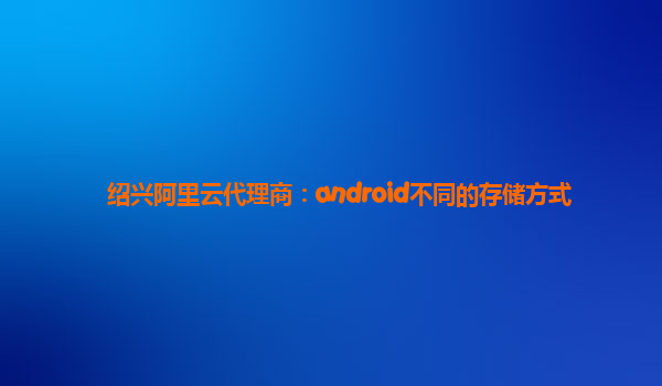 绍兴阿里云代理商：android不同的存储方式