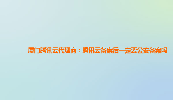 厦门腾讯云代理商：腾讯云备案后一定要公安备案吗