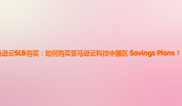 亚马逊云SLB购买：如何购买亚马逊云科技中国区 Savings Plans？