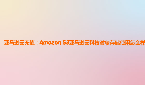 亚马逊云充值：Amazon S3亚马逊云科技对象存储使用怎么样？