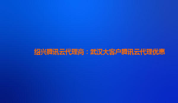 绍兴腾讯云代理商：武汉大客户腾讯云代理优惠