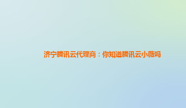 济宁腾讯云代理商：你知道腾讯云小薇吗