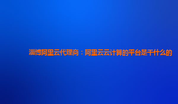 淄博阿里云代理商：阿里云云计算的平台是干什么的